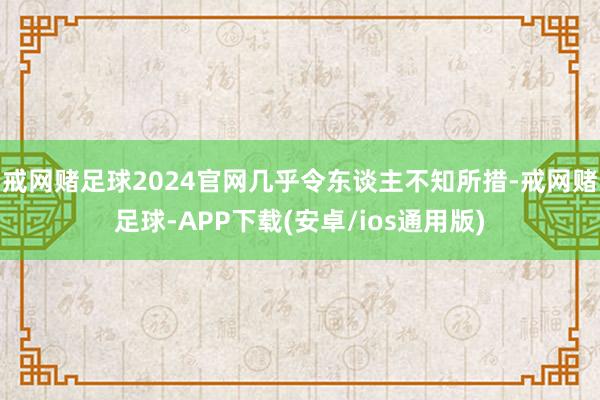 戒网赌足球2024官网几乎令东谈主不知所措-戒网赌足球-APP下载(安卓/ios通用版)