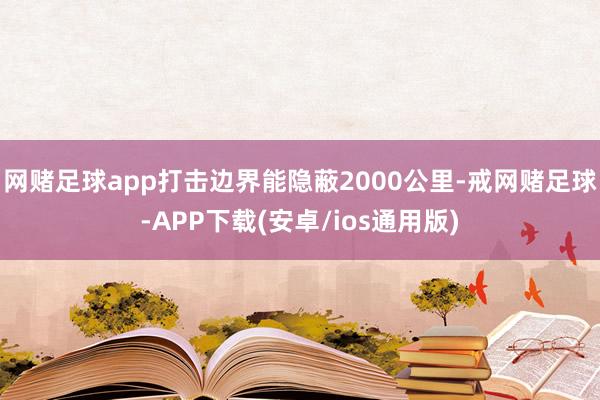 网赌足球app打击边界能隐蔽2000公里-戒网赌足球-APP下载(安卓/ios通用版)