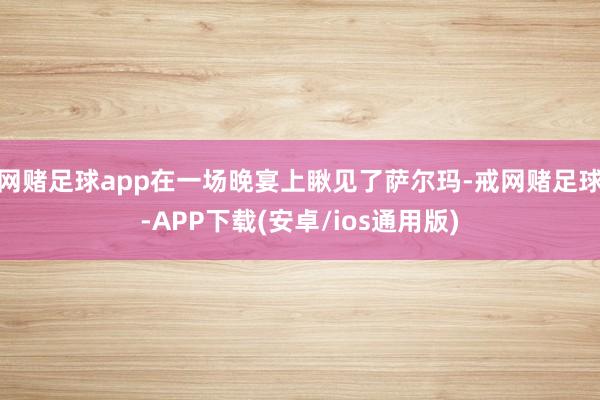 网赌足球app在一场晚宴上瞅见了萨尔玛-戒网赌足球-APP下载(安卓/ios通用版)