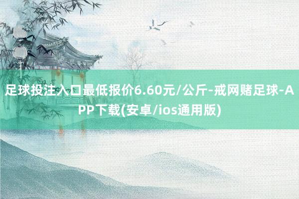 足球投注入口最低报价6.60元/公斤-戒网赌足球-APP下载(安卓/ios通用版)