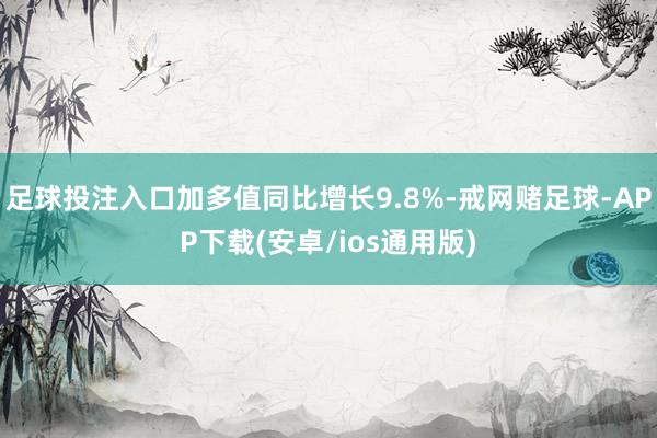 足球投注入口加多值同比增长9.8%-戒网赌足球-APP下载(安卓/ios通用版)