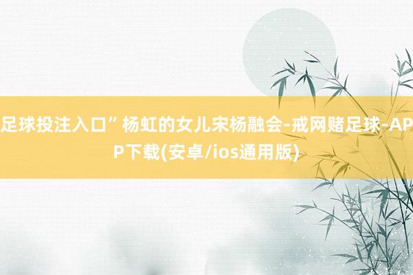 足球投注入口”杨虹的女儿宋杨融会-戒网赌足球-APP下载(安卓/ios通用版)