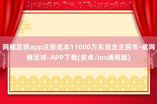 网赌足球app注册成本11000万东说念主民币-戒网赌足球-APP下载(安卓/ios通用版)
