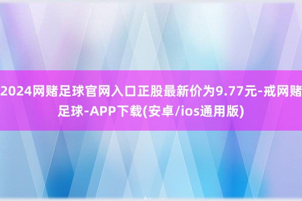 2024网赌足球官网入口正股最新价为9.77元-戒网赌足球-APP下载(安卓/ios通用版)