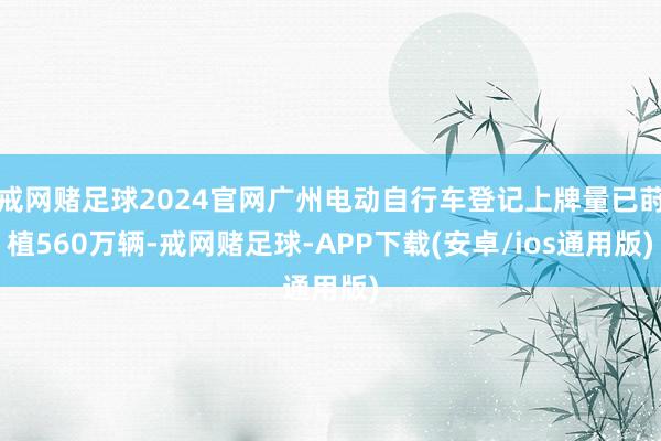 戒网赌足球2024官网广州电动自行车登记上牌量已莳植560万辆-戒网赌足球-APP下载(安卓/ios通用版)