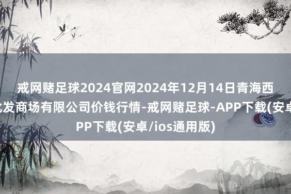 戒网赌足球2024官网2024年12月14日青海西宁仁杰粮油批发商场有限公司价钱行情-戒网赌足球-APP下载(安卓/ios通用版)