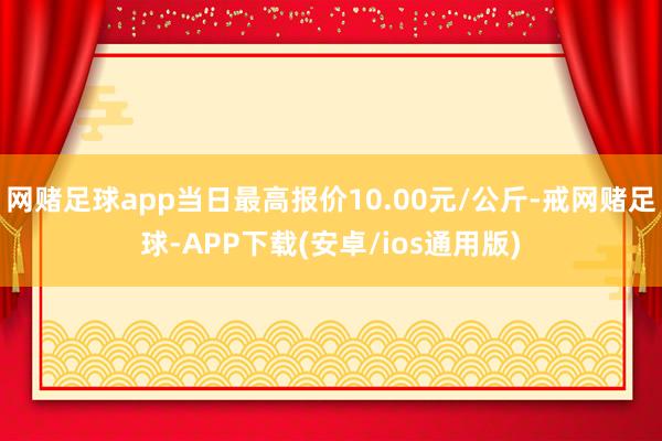 网赌足球app当日最高报价10.00元/公斤-戒网赌足球-APP下载(安卓/ios通用版)