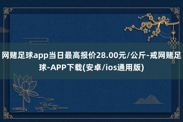 网赌足球app当日最高报价28.00元/公斤-戒网赌足球-APP下载(安卓/ios通用版)