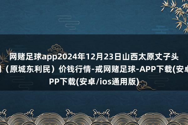 网赌足球app2024年12月23日山西太原丈子头农居品物流园(原城东利民)价钱行情-戒网赌足球-APP下载(安卓/ios通用版)