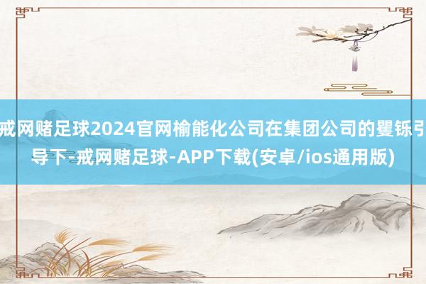 戒网赌足球2024官网榆能化公司在集团公司的矍铄引导下-戒网赌足球-APP下载(安卓/ios通用版)