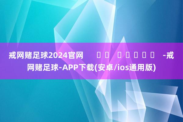 戒网赌足球2024官网      		  					  -戒网赌足球-APP下载(安卓/ios通用版)