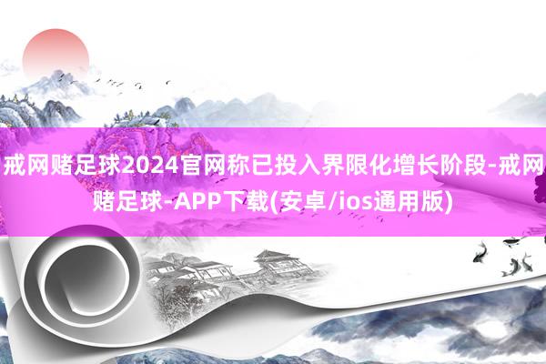 戒网赌足球2024官网称已投入界限化增长阶段-戒网赌足球-APP下载(安卓/ios通用版)