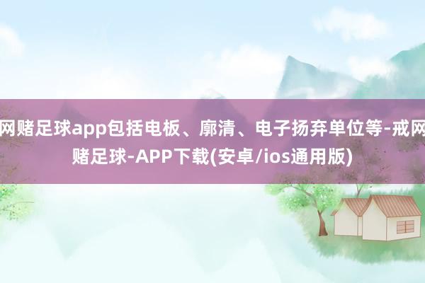 网赌足球app包括电板、廓清、电子扬弃单位等-戒网赌足球-APP下载(安卓/ios通用版)
