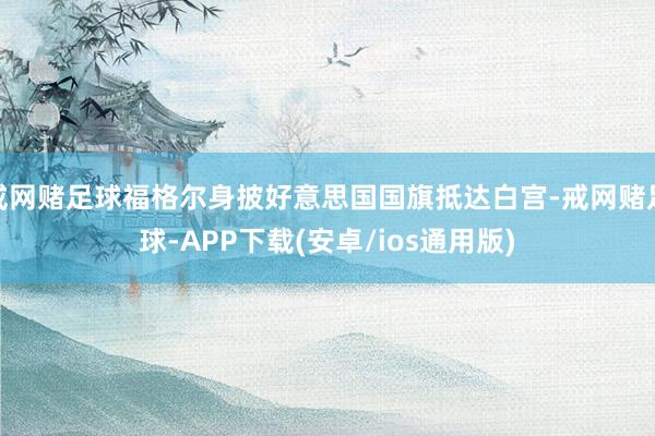 戒网赌足球福格尔身披好意思国国旗抵达白宫-戒网赌足球-APP下载(安卓/ios通用版)