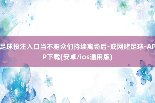 足球投注入口当不雅众们持续离场后-戒网赌足球-APP下载(安卓/ios通用版)