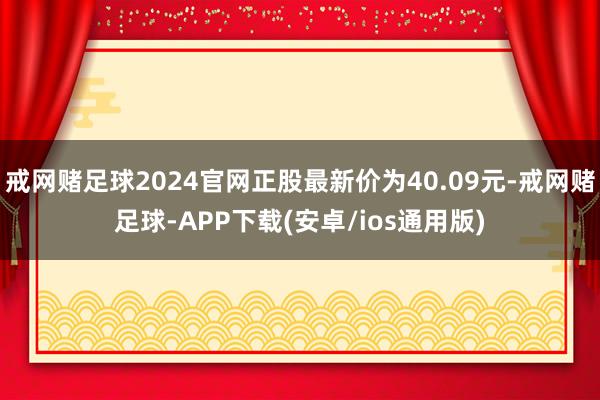 戒网赌足球2024官网正股最新价为40.09元-戒网赌足球-APP下载(安卓/ios通用版)