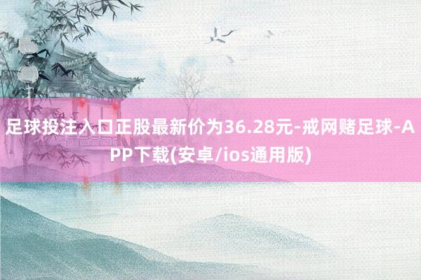 足球投注入口正股最新价为36.28元-戒网赌足球-APP下载(安卓/ios通用版)