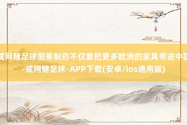 戒网赌足球图蒂制药不仅要把更多欧洲的家具带进中国-戒网赌足球-APP下载(安卓/ios通用版)