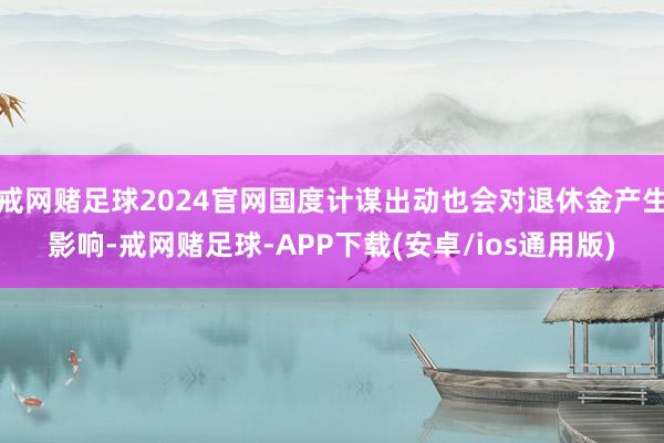 戒网赌足球2024官网国度计谋出动也会对退休金产生影响-戒网赌足球-APP下载(安卓/ios通用版)