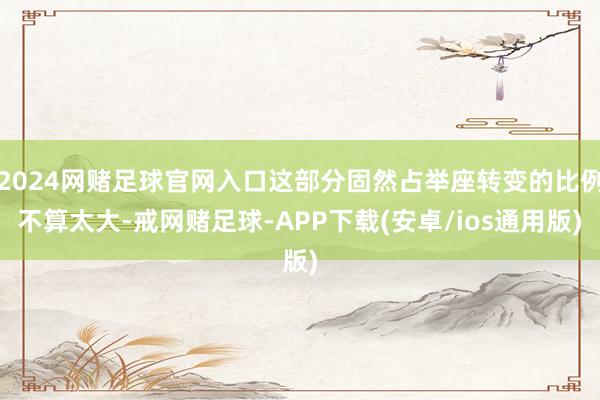 2024网赌足球官网入口这部分固然占举座转变的比例不算太大-戒网赌足球-APP下载(安卓/ios通用版)