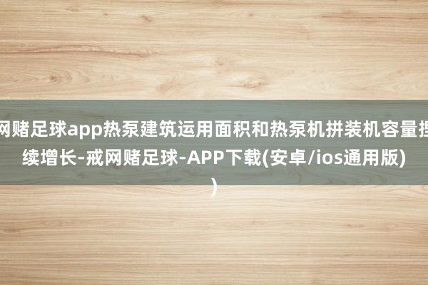 网赌足球app热泵建筑运用面积和热泵机拼装机容量捏续增长-戒网赌足球-APP下载(安卓/ios通用版)