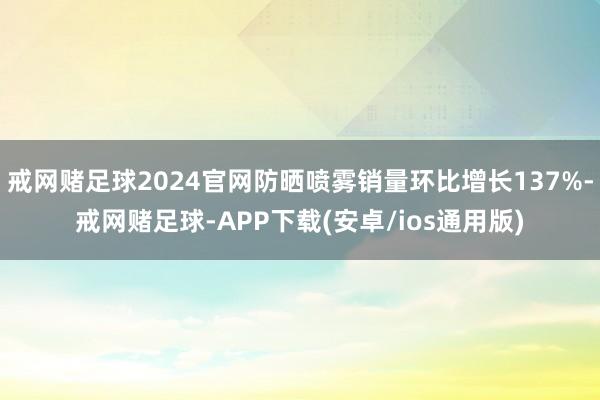 戒网赌足球2024官网防晒喷雾销量环比增长137%-戒网赌足球-APP下载(安卓/ios通用版)