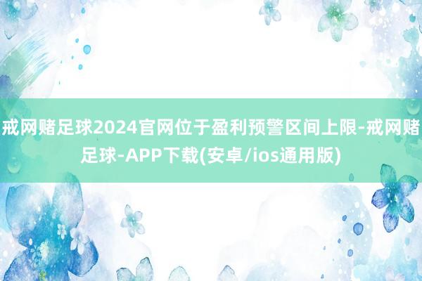戒网赌足球2024官网位于盈利预警区间上限-戒网赌足球-APP下载(安卓/ios通用版)