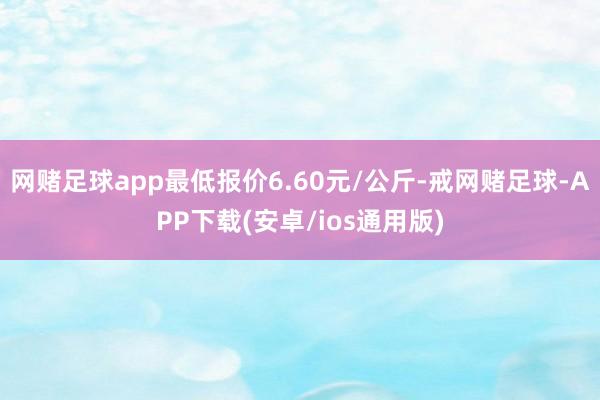 网赌足球app最低报价6.60元/公斤-戒网赌足球-APP下载(安卓/ios通用版)
