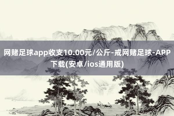 网赌足球app收支10.00元/公斤-戒网赌足球-APP下载(安卓/ios通用版)