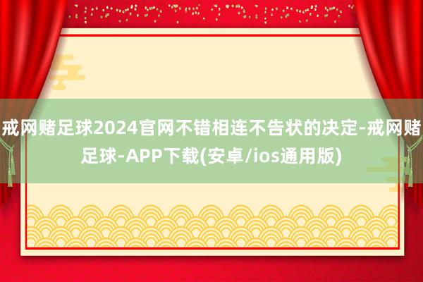 戒网赌足球2024官网不错相连不告状的决定-戒网赌足球-APP下载(安卓/ios通用版)