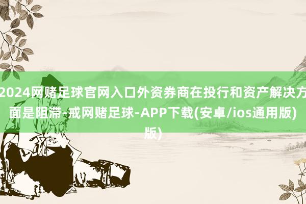 2024网赌足球官网入口外资券商在投行和资产解决方面是阻滞-戒网赌足球-APP下载(安卓/ios通用版)