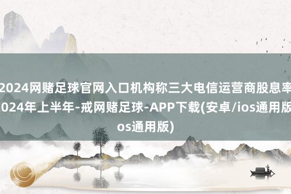 2024网赌足球官网入口　　机构称三大电信运营商股息率　　2024年上半年-戒网赌足球-APP下载(安卓/ios通用版)