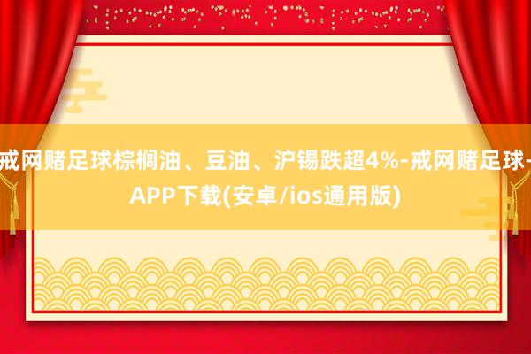 戒网赌足球棕榈油、豆油、沪锡跌超4%-戒网赌足球-APP下载(安卓/ios通用版)