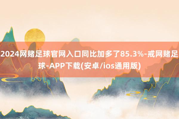 2024网赌足球官网入口同比加多了85.3%-戒网赌足球-APP下载(安卓/ios通用版)