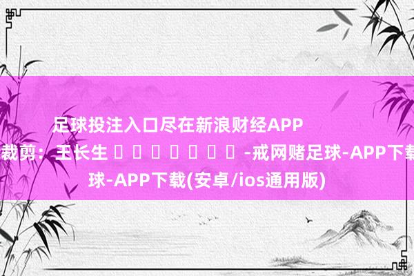 足球投注入口尽在新浪财经APP            						职守裁剪：王长生 							-戒网赌足球-APP下载(安卓/ios通用版)