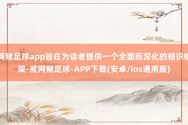 网赌足球app旨在为读者提供一个全面而深化的相识框架-戒网赌足球-APP下载(安卓/ios通用版)