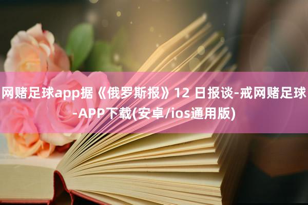 网赌足球app据《俄罗斯报》12 日报谈-戒网赌足球-APP下载(安卓/ios通用版)