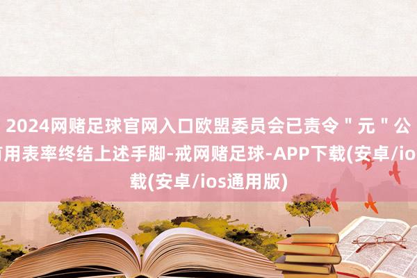 2024网赌足球官网入口欧盟委员会已责令＂元＂公司禁受有用表率终结上述手脚-戒网赌足球-APP下载(安卓/ios通用版)