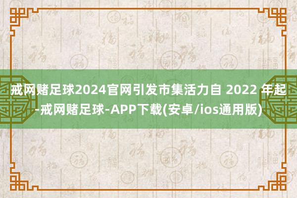 戒网赌足球2024官网引发市集活力　　自 2022 年起-戒网赌足球-APP下载(安卓/ios通用版)