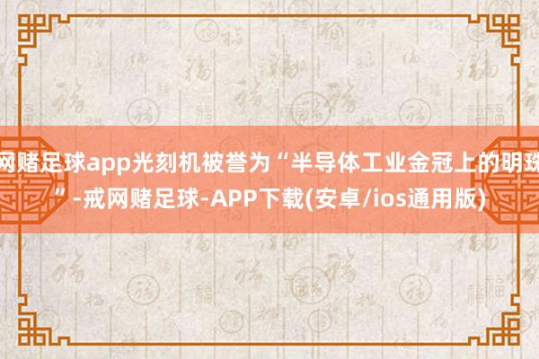 网赌足球app光刻机被誉为“半导体工业金冠上的明珠”-戒网赌足球-APP下载(安卓/ios通用版)