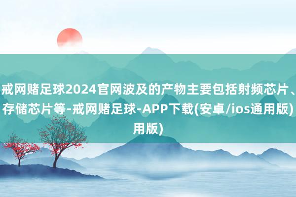 戒网赌足球2024官网波及的产物主要包括射频芯片、存储芯片等-戒网赌足球-APP下载(安卓/ios通用版)