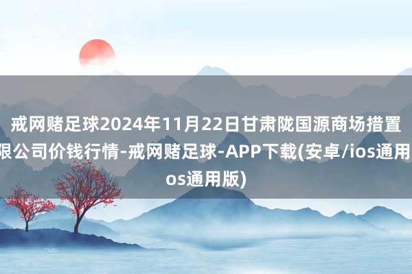 戒网赌足球2024年11月22日甘肃陇国源商场措置有限公司价钱行情-戒网赌足球-APP下载(安卓/ios通用版)