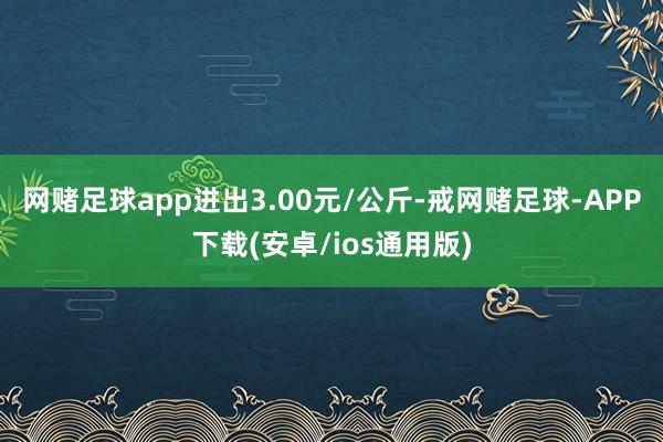 网赌足球app进出3.00元/公斤-戒网赌足球-APP下载(安卓/ios通用版)