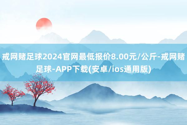 戒网赌足球2024官网最低报价8.00元/公斤-戒网赌足球-APP下载(安卓/ios通用版)