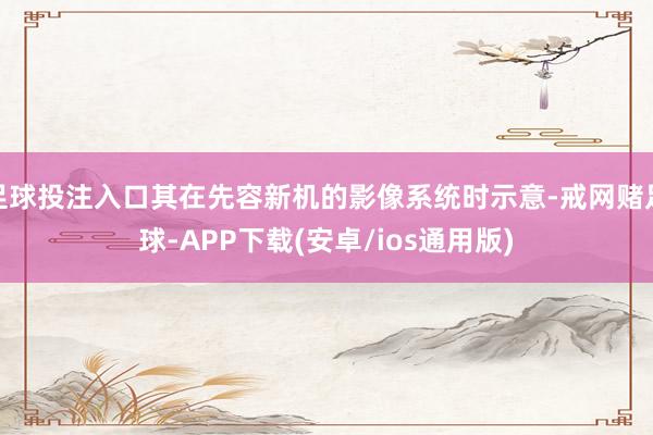 足球投注入口其在先容新机的影像系统时示意-戒网赌足球-APP下载(安卓/ios通用版)