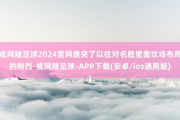 戒网赌足球2024官网唐突了以往对名胜里面坟场布局的刚烈-戒网赌足球-APP下载(安卓/ios通用版)