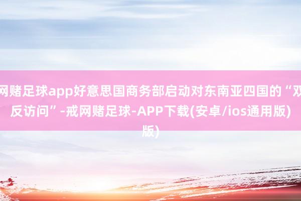 网赌足球app好意思国商务部启动对东南亚四国的“双反访问”-戒网赌足球-APP下载(安卓/ios通用版)