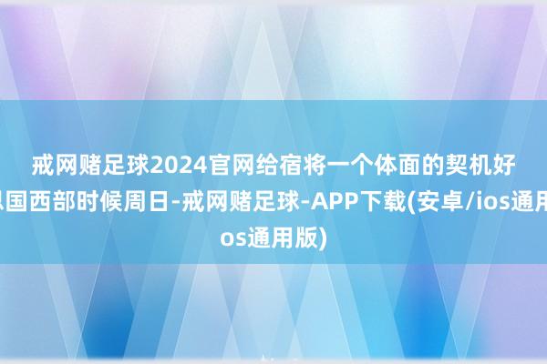 戒网赌足球2024官网　　给宿将一个体面的契机　　好意思国西部时候周日-戒网赌足球-APP下载(安卓/ios通用版)
