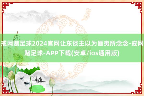 戒网赌足球2024官网让东谈主以为匪夷所念念-戒网赌足球-APP下载(安卓/ios通用版)