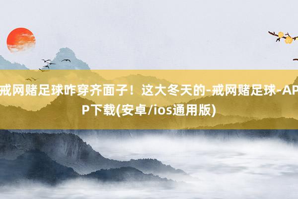 戒网赌足球咋穿齐面子！这大冬天的-戒网赌足球-APP下载(安卓/ios通用版)